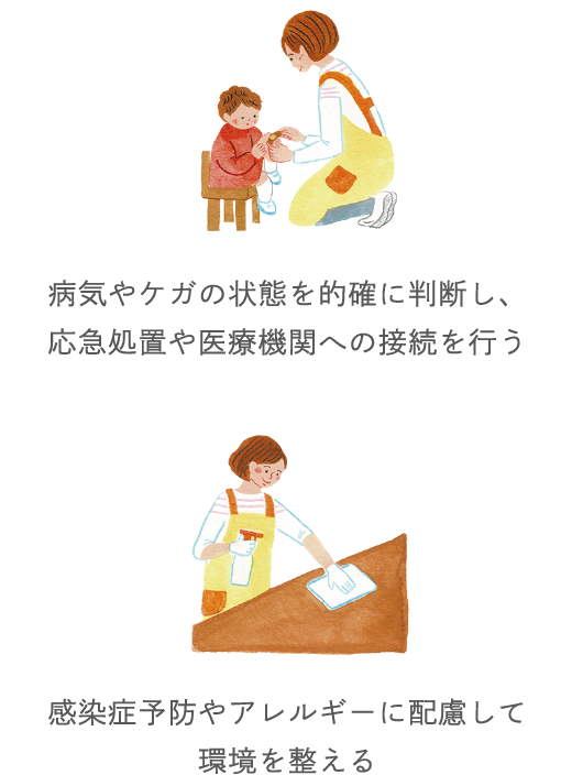 病気やケガの状態を的確に判断し、応急処置や医療機関への接続を行う 感染症予防やアレルギーに配慮した環境づくり