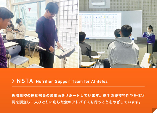 NSTA Nutrition Support Team for Athletes 近隣大学運動部の朝晩の献立を作成し、近隣高校の運動部員の栄養面をサポートしています。選手の競技特性や身体状況を調査し一人ひとりに応じた食のアドバイスを行うことをめざしています。