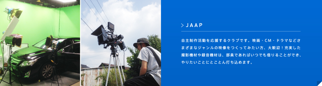 JAAP 自主制作活動を応援するクラブです。映画・CM・ドラマなどさまざまなジャンルの映像をつくってみたい方、大歓迎！充実した撮影機材や録音機材は、部員であればいつでも借りることができ、やりたいことにとことん打ち込めます。