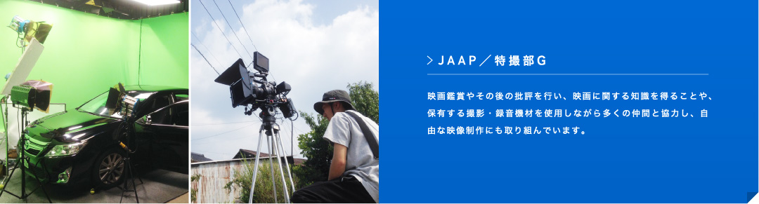 JAAP ／特撮部G 映画鑑賞やその後の批評を行い、映画に関する知識を得ることや、保有する撮影・録音機材を使用しながら多くの仲間と協力し、自由な映像制作にも取り組んでいます。