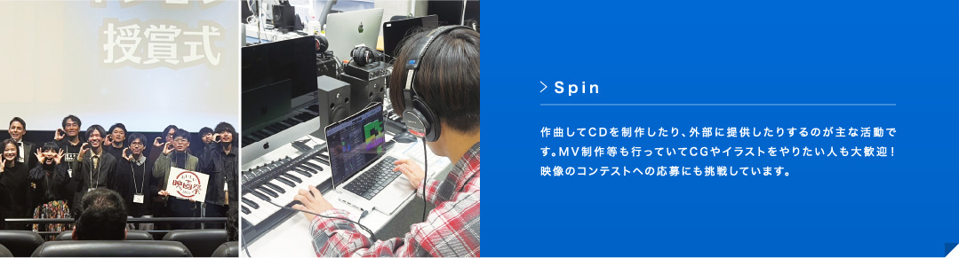 Spin 作曲してCD を制作したり、外部に提供したりするのが主な活動です。MV 制作等も行っていてCG やイラストをやりたい人も大歓迎！映像のコンテストへの応募にも挑戦しています。
