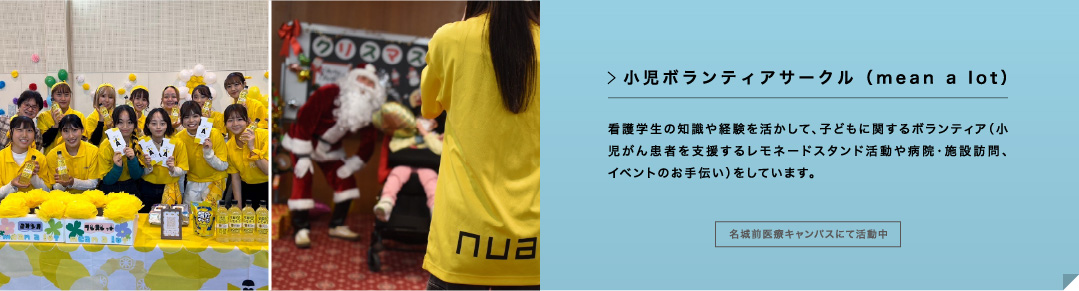 小児ボランティアサークル（mean a lot） 看護学生の知識や経験を活かして、子どもに関するボランティア（小児がん患者を支援するレモネードスタンド活動や病院・施設訪問、イベントのお手伝い）をしています。