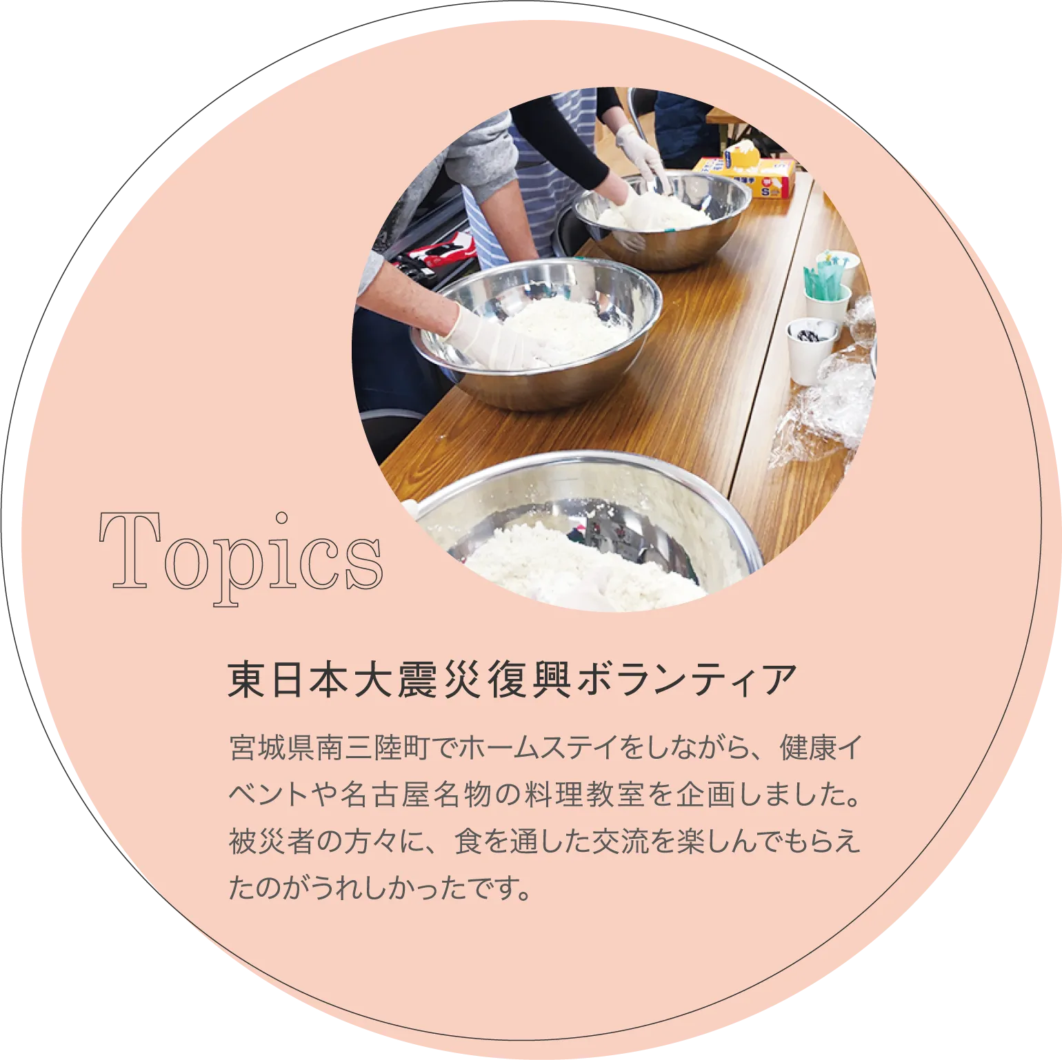東日本大震災復興ボランティア 宮城県南三陸町でホームステイをしながら、健康イベントや名古屋名物の料理教室を企画しました。被災者の方々に、食を通した交流を楽しんでもらえたのがうれしかったです。
