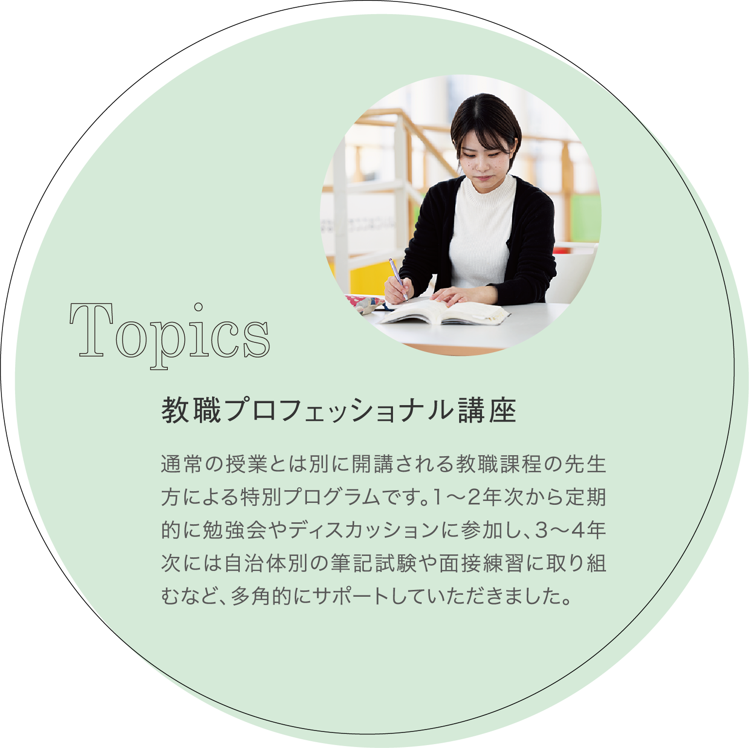 教職プロフェッショナル講座 通常の授業とは別に開講される教職課程の先生方による特別プログラムです。1~2年次から定期的に勉強会やディスカッションに参加し、3~4年次には自治体別の筆記試験や面接練習に取り組むなど、多角的にサポートしていただきました。