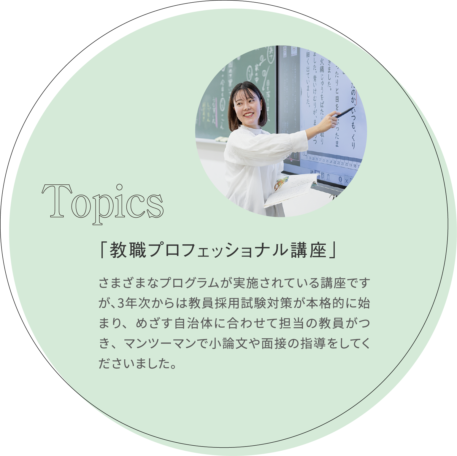 「教職プロフェッショナル講座」 さまざまなプログラムが実施されている講座ですが、3年次からは教員採用試験対策が本格的に始まり、めざす自治体に合わせて担当の教員がつき、マンツーマンで小論文や面接の指導をしてくださいました。 