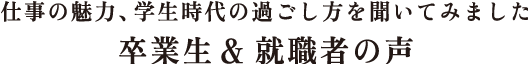 仕事の魅力、学生時代の過ごし方を聞いてみました 卒業生 & 就職者の声