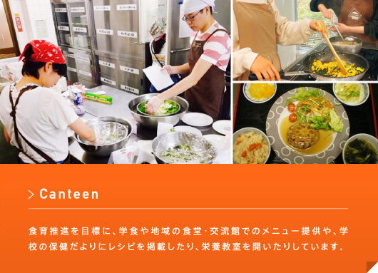 Canteen 食育推進を目標に、学食や地域の食堂・交流館でのメニュー提供や、学校の保健だよりにレシピを掲載したり、栄養教室を開いたりしています。