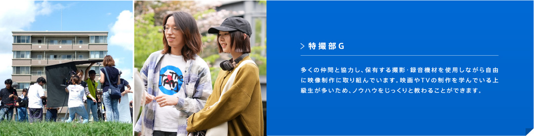 特撮部G 多くの仲間と協力し、保有する撮影・録音機材を使用しながら自由に映像制作に取り組んでいます。映画やTVの制作を学んでいる上級生が多いため、ノウハウをじっくりと教わることができます。