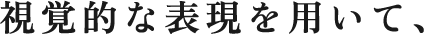 視覚的な表現を用いて、何をどう伝えれば「人」の心が動くのかを考える。