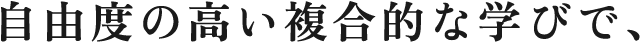 自由度の高い複合的な学びで、オリジナリティのあるクリエイターへ。