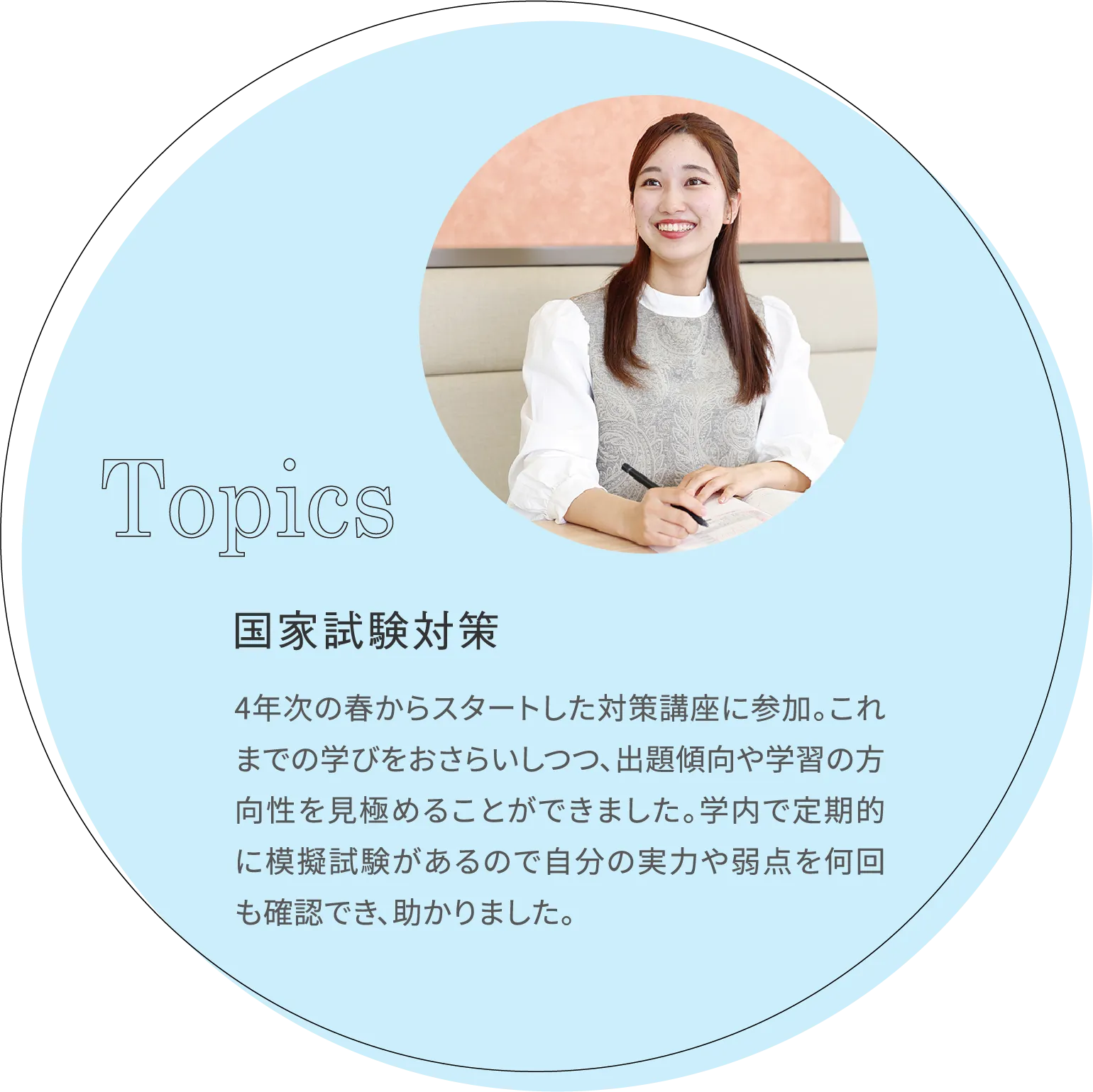 国家試験対策 4年次の春からスタートした対策講座に参加。これまでの学びをおさらいしつつ、出題傾向や学習の方向性を見極めることができました。学内で定期的に模擬試験があるので自分の実力や弱点を何回も確認でき、助かりました。