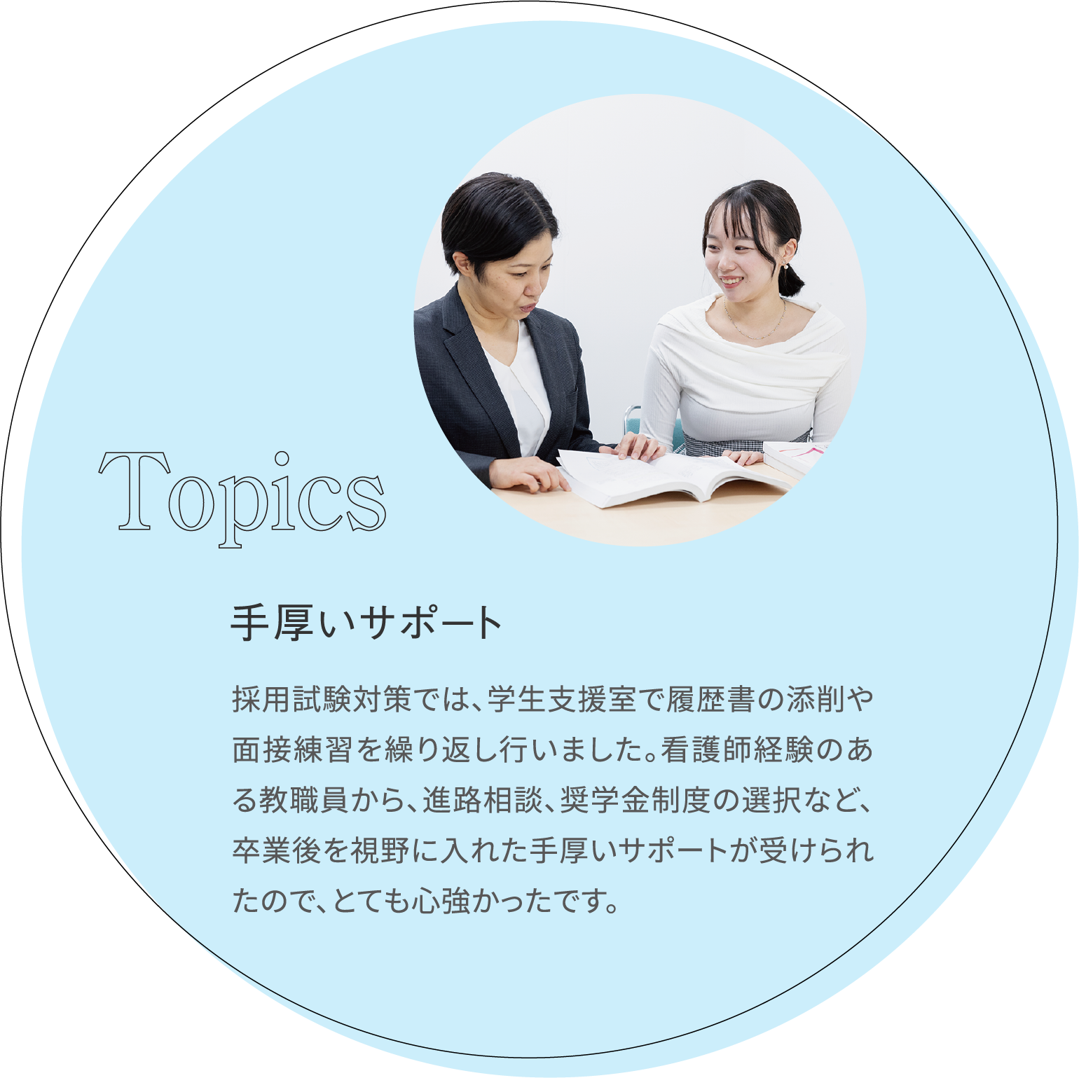 手厚いサポート 採用試験対策では、学生支援室で履歴書の添削や面接練習を繰り返し行いました。看護師経験のある教職員から、進路相談、奨学金制度の選択など、卒業後を視野に入れた手厚いサポートが受けられたので、とても心強かったです。