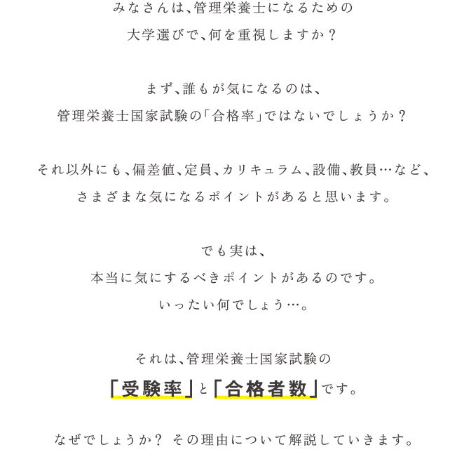 みなさんは、管理栄養士になるための大学選びで、何を重視しますか？まず、誰もが気になるのは、管理栄養士国家試験の「合格率」ではないでしょうか？それ以外にも、偏差値、定員、カリキュラム、設備、教員…など、さまざまな気になるポイントがあると思います。でも実は、本当に気にするべきポイントがあるのです。いったい何でしょう…。それは、管理栄養士国家試験の「受験率」と「合格者数」です。なぜでしょうか？ その理由について解説していきます。