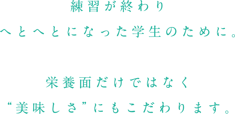 練習が終わりへとへとになった学生のために。栄養面だけではなく“美味しさ”にもこだわります。