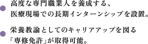 高度な専門職業人を養成する、医療現場での長期インターンシップを設置。栄養教諭としてのキャリアアップを図る「専修免許」が取得可能。